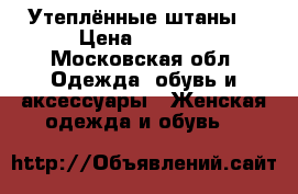 Утеплённые штаны  › Цена ­ 1 000 - Московская обл. Одежда, обувь и аксессуары » Женская одежда и обувь   